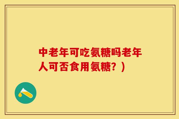 中老年可吃氨糖吗老年人可否食用氨糖？)-第1张图片-关节保镖