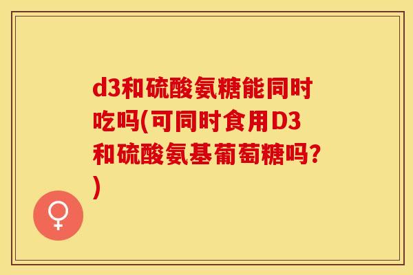 d3和硫酸氨糖能同时吃吗(可同时食用D3和硫酸氨基葡萄糖吗？)-第1张图片-关节保镖