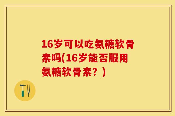 16岁可以吃氨糖软骨素吗(16岁能否服用氨糖软骨素？)-第1张图片-关节保镖