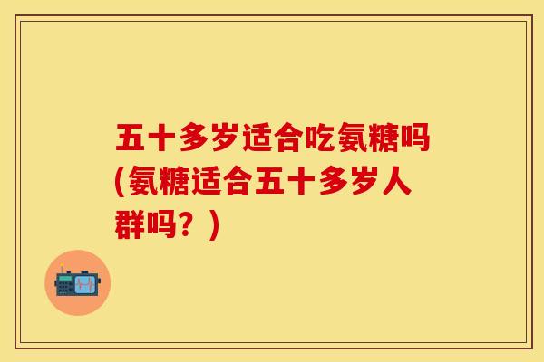 五十多岁适合吃氨糖吗(氨糖适合五十多岁人群吗？)-第1张图片-关节保镖