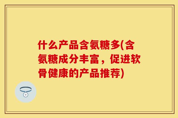 什么产品含氨糖多(含氨糖成分丰富，促进软骨健康的产品推荐)-第1张图片-关节保镖
