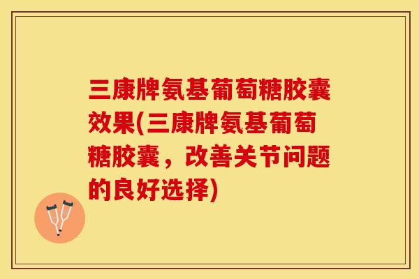 三康牌氨基葡萄糖胶囊效果(三康牌氨基葡萄糖胶囊，改善关节问题的良好选择)-第1张图片-关节保镖