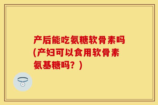 产后能吃氨糖软骨素吗(产妇可以食用软骨素氨基糖吗？)-第1张图片-关节保镖