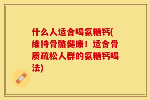 什么人适合喝氨糖钙(维持骨骼健康！适合骨质疏松人群的氨糖钙喝法)-第1张图片-关节保镖