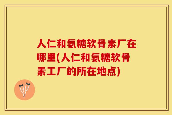 人仁和氨糖软骨素厂在哪里(人仁和氨糖软骨素工厂的所在地点)-第1张图片-关节保镖