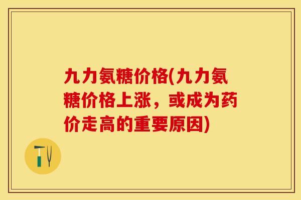 九力氨糖价格(九力氨糖价格上涨，或成为药价走高的重要原因)-第1张图片-关节保镖