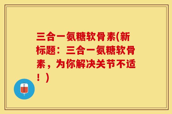三合一氨糖软骨素(新标题：三合一氨糖软骨素，为你解决关节不适！)-第1张图片-关节保镖
