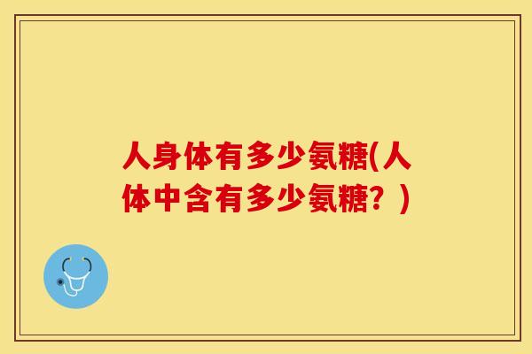 人身体有多少氨糖(人体中含有多少氨糖？)-第1张图片-关节保镖