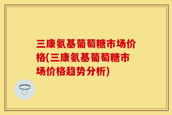 三康氨基葡萄糖市场价格(三康氨基葡萄糖市场价格趋势分析)-第1张图片-关节保镖