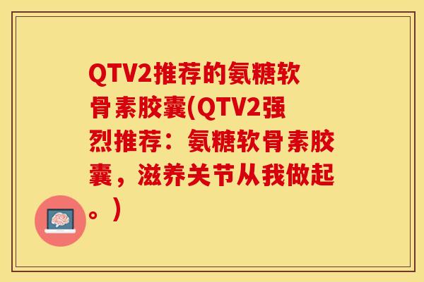 QTV2推荐的氨糖软骨素胶囊(QTV2强烈推荐：氨糖软骨素胶囊，滋养关节从我做起。)-第1张图片-关节保镖