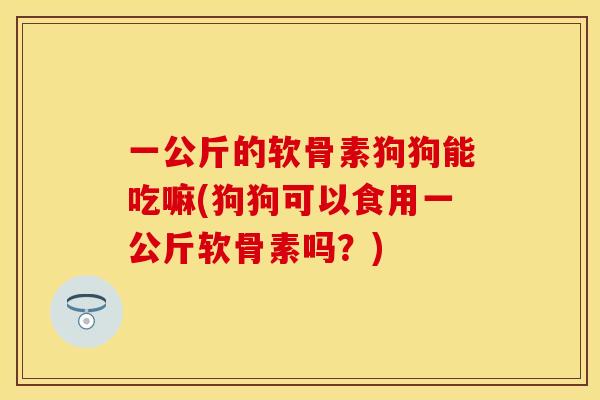 一公斤的软骨素狗狗能吃嘛(狗狗可以食用一公斤软骨素吗？)-第1张图片-关节保镖