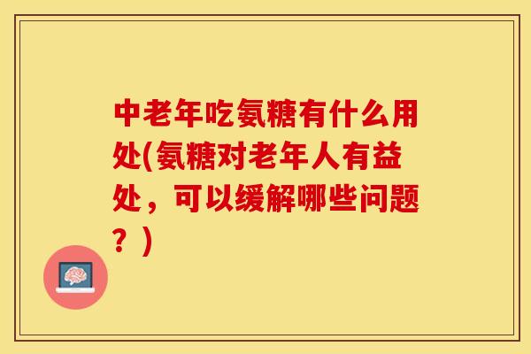 中老年吃氨糖有什么用处(氨糖对老年人有益处，可以缓解哪些问题？)-第1张图片-关节保镖