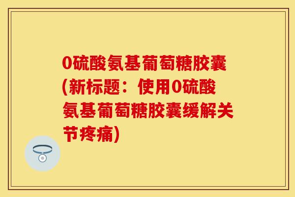0硫酸氨基葡萄糖胶囊(新标题：使用0硫酸氨基葡萄糖胶囊缓解关节疼痛)-第1张图片-关节保镖