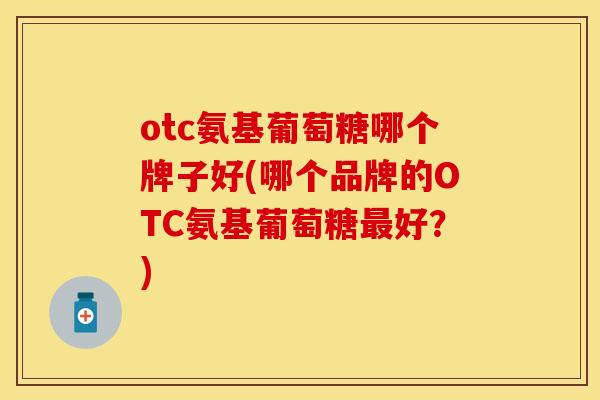 otc氨基葡萄糖哪个牌子好(哪个品牌的OTC氨基葡萄糖最好？)-第1张图片-关节保镖