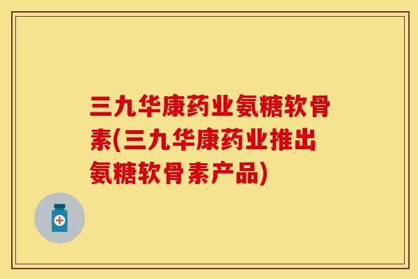 三九华康药业氨糖软骨素(三九华康药业推出氨糖软骨素产品)-第1张图片-关节保镖