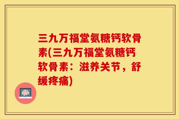 三九万福堂氨糖钙软骨素(三九万福堂氨糖钙软骨素：滋养关节，舒缓疼痛)-第1张图片-关节保镖