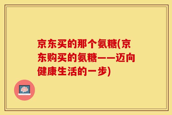 京东买的那个氨糖(京东购买的氨糖——迈向健康生活的一步)-第1张图片-关节保镖