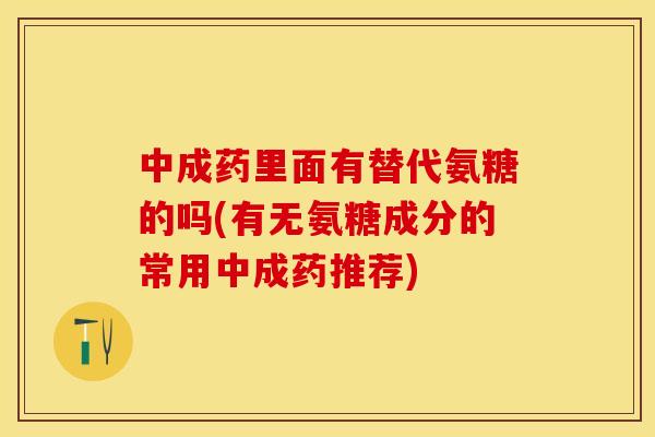 中成药里面有替代氨糖的吗(有无氨糖成分的常用中成药推荐)-第1张图片-关节保镖