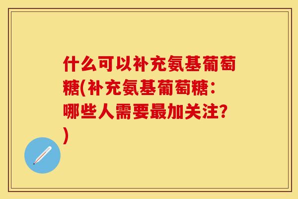 什么可以补充氨基葡萄糖(补充氨基葡萄糖：哪些人需要最加关注？)-第1张图片-关节保镖