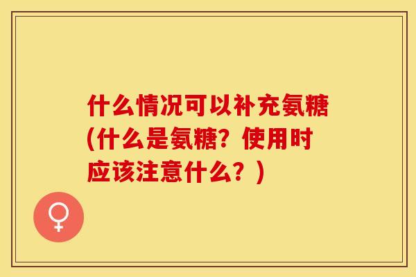 什么情况可以补充氨糖(什么是氨糖？使用时应该注意什么？)-第1张图片-关节保镖