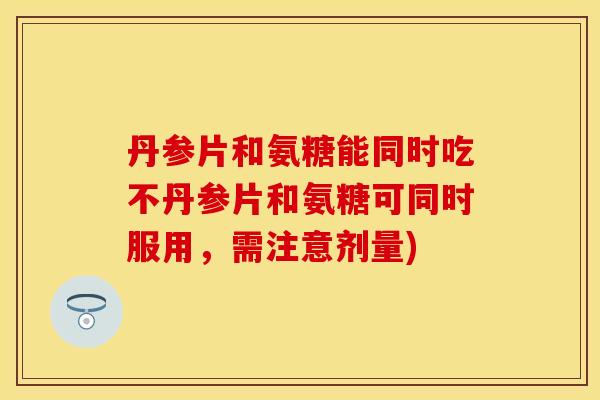 丹参片和氨糖能同时吃不丹参片和氨糖可同时服用，需注意剂量)-第1张图片-关节保镖