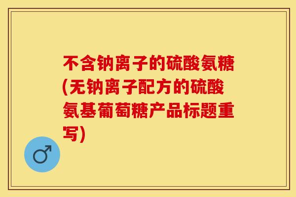 不含钠离子的硫酸氨糖(无钠离子配方的硫酸氨基葡萄糖产品标题重写)-第1张图片-关节保镖