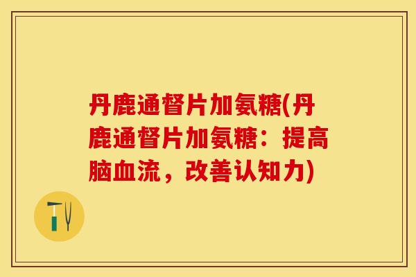 丹鹿通督片加氨糖(丹鹿通督片加氨糖：提高脑血流，改善认知力)-第1张图片-关节保镖
