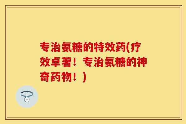 专治氨糖的特效药(疗效卓著！专治氨糖的神奇药物！)-第1张图片-关节保镖