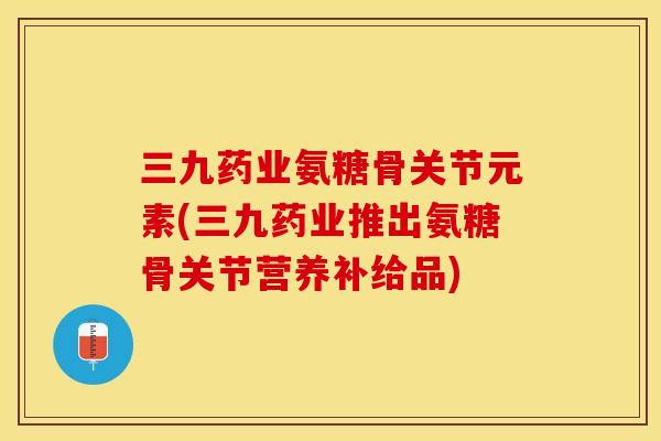 三九药业氨糖骨关节元素(三九药业推出氨糖骨关节营养补给品)-第1张图片-关节保镖