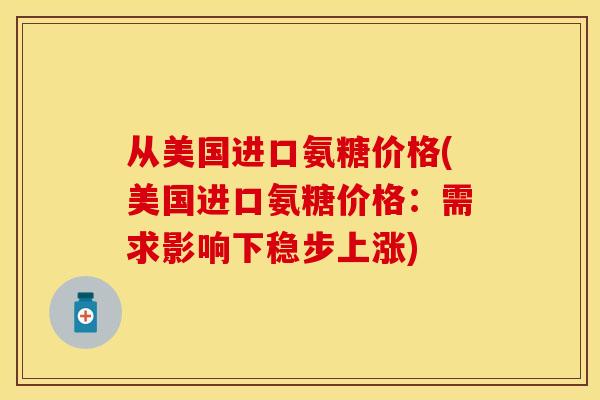 从美国进口氨糖价格(美国进口氨糖价格：需求影响下稳步上涨)-第1张图片-关节保镖