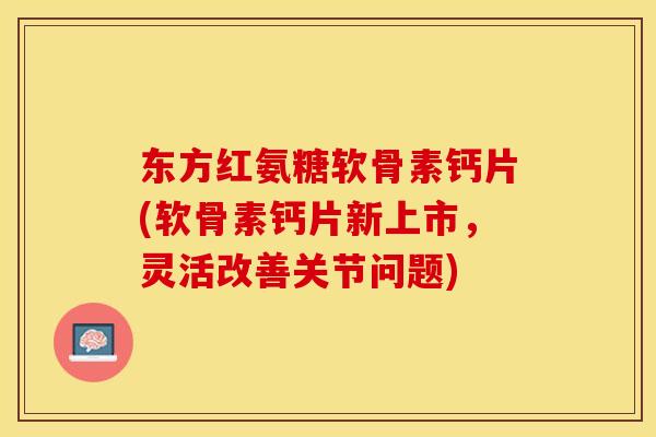 东方红氨糖软骨素钙片(软骨素钙片新上市，灵活改善关节问题)-第1张图片-关节保镖
