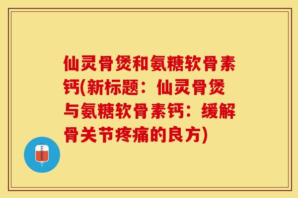 仙灵骨煲和氨糖软骨素钙(新标题：仙灵骨煲与氨糖软骨素钙：缓解骨关节疼痛的良方)-第1张图片-关节保镖