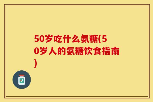 50岁吃什么氨糖(50岁人的氨糖饮食指南)-第1张图片-关节保镖
