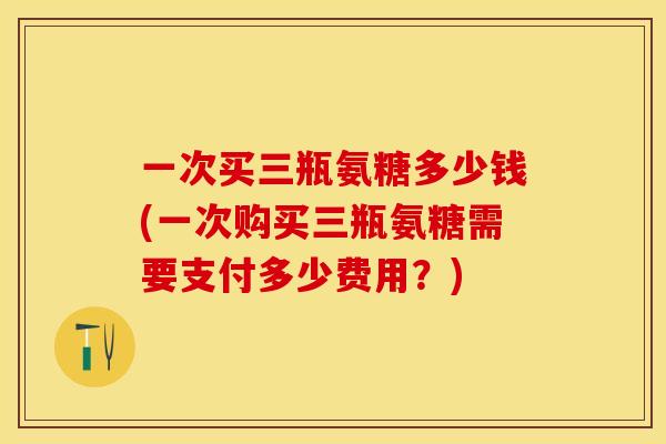 一次买三瓶氨糖多少钱(一次购买三瓶氨糖需要支付多少费用？)-第1张图片-关节保镖