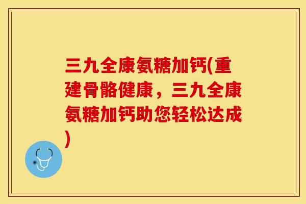 三九全康氨糖加钙(重建骨骼健康，三九全康氨糖加钙助您轻松达成)-第1张图片-关节保镖