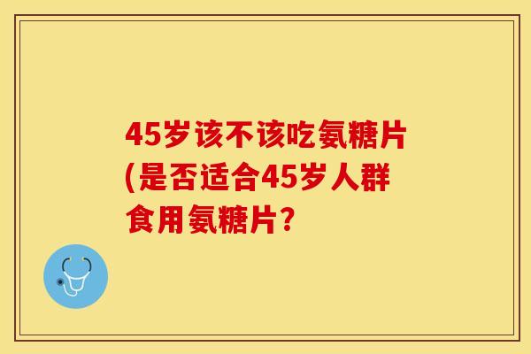 45岁该不该吃氨糖片(是否适合45岁人群食用氨糖片？-第1张图片-关节保镖