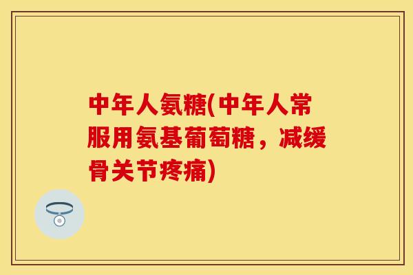 中年人氨糖(中年人常服用氨基葡萄糖，减缓骨关节疼痛)-第1张图片-关节保镖