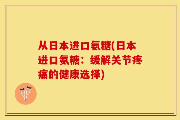 从日本进口氨糖(日本进口氨糖：缓解关节疼痛的健康选择)-第1张图片-关节保镖