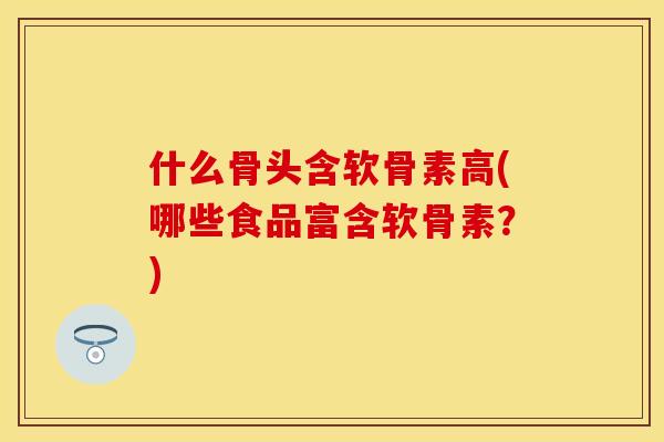 什么骨头含软骨素高(哪些食品富含软骨素？)-第1张图片-关节保镖