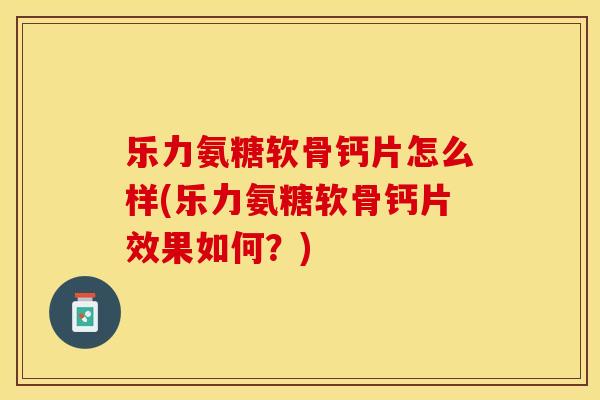 乐力氨糖软骨钙片怎么样(乐力氨糖软骨钙片效果如何？)-第1张图片-关节保镖