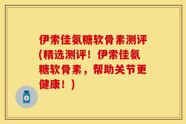 伊索佳氨糖软骨素测评(精选测评！伊索佳氨糖软骨素，帮助关节更健康！)-第1张图片-关节保镖