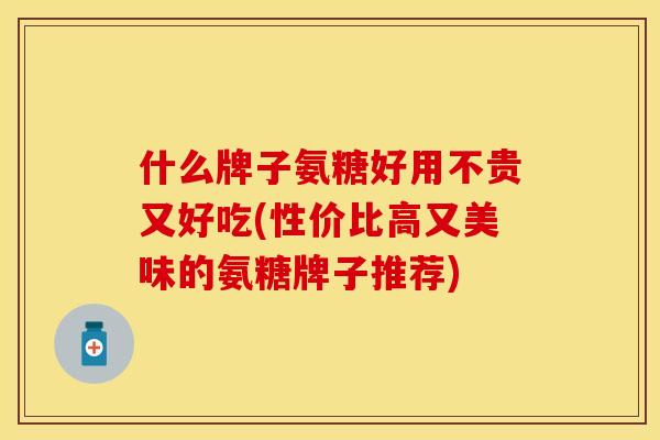 什么牌子氨糖好用不贵又好吃(性价比高又美味的氨糖牌子推荐)-第1张图片-关节保镖