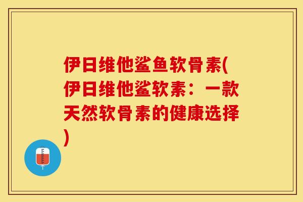 伊日维他鲨鱼软骨素(伊日维他鲨软素：一款天然软骨素的健康选择)-第1张图片-关节保镖