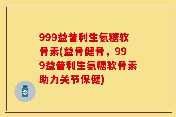 999益普利生氨糖软骨素(益骨健骨，999益普利生氨糖软骨素助力关节保健)-第1张图片-关节保镖