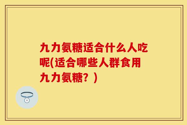 九力氨糖适合什么人吃呢(适合哪些人群食用九力氨糖？)-第1张图片-关节保镖