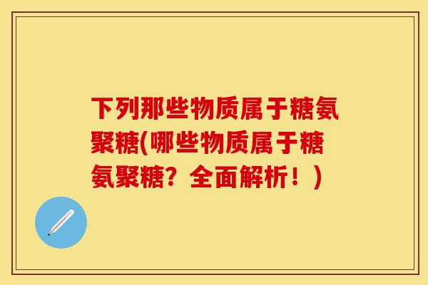 下列那些物质属于糖氨聚糖(哪些物质属于糖氨聚糖？全面解析！)-第1张图片-关节保镖