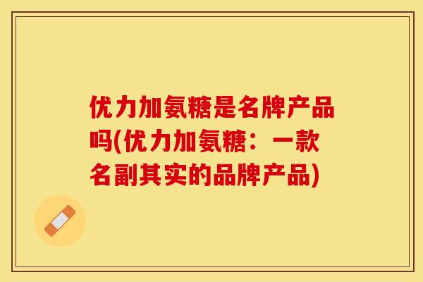 优力加氨糖是名牌产品吗(优力加氨糖：一款名副其实的品牌产品)-第1张图片-关节保镖