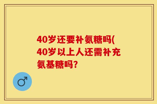 40岁还要补氨糖吗(40岁以上人还需补充氨基糖吗？-第1张图片-关节保镖