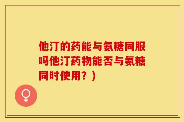 他汀的药能与氨糖同服吗他汀药物能否与氨糖同时使用？)-第1张图片-关节保镖