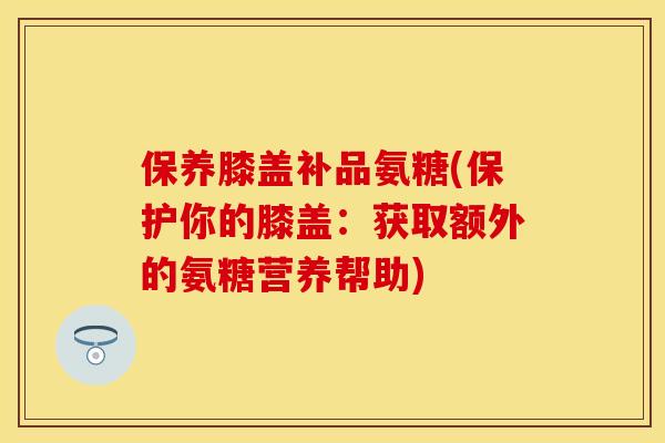 保养膝盖补品氨糖(保护你的膝盖：获取额外的氨糖营养帮助)-第1张图片-关节保镖